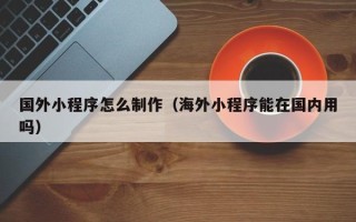 扬州国外小程序怎么制作（海外小程序能在国内用吗）
