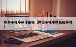 扬州旅游小程序制作蛋糕（微信小程序做蛋糕游戏）